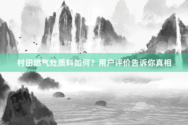 村田燃气灶质料如何？用户评价告诉你真相