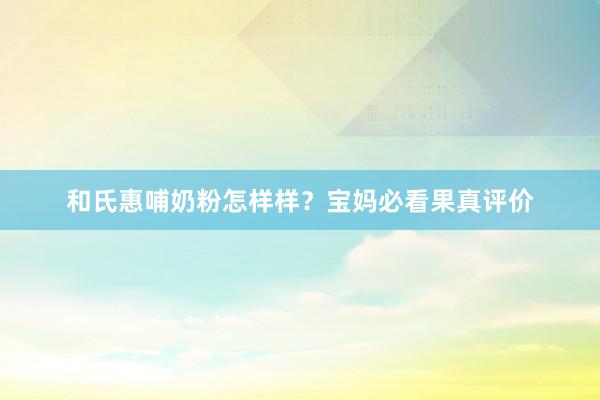 和氏惠哺奶粉怎样样？宝妈必看果真评价