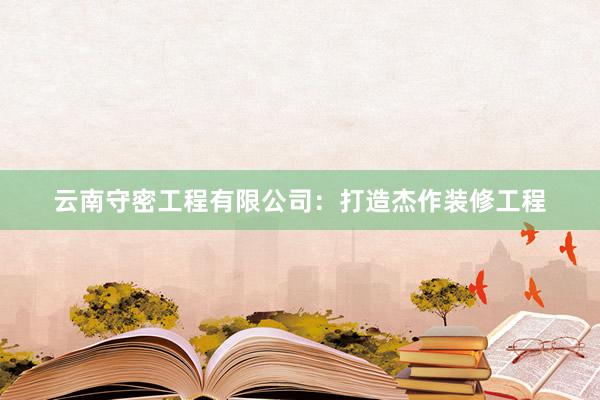 云南守密工程有限公司：打造杰作装修工程